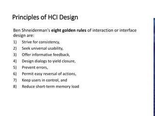 Principles of HCI Design
Ben Shneiderman's eight golden rules of interaction or interface
design are:
1) Strive for consistency,
2) Seek universal usability,
3) Offer informative feedback,
4) Design dialogs to yield closure,
5) Prevent errors,
6) Permit easy reversal of actions,
7) Keep users in control, and
8) Reduce short-term memory load
 