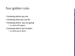 four golden rules
• knowing where you are
• knowing what you can do
• knowing where you are going
• or what will happen
• knowing where you’ve been
• or what you’ve done
 