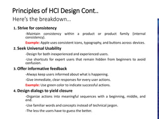 Here’s the breakdown…
1. Strive for consistency
-Maintain consistency within a product or product family (internal
consistency).
Example: Apple uses consistent icons, typography, and buttons across devices.
2. Seek Universal Usability
-Design for both inexperienced and experienced users.
-Use shortcuts for expert users that remain hidden from beginners to avoid
confusion.
3. Offer informative feedback
-Always keep users informed about what is happening.
-Give immediate, clear responses for every user actions.
Example: Use green color to indicate successful actions.
4. Design dialogs to yield closure
-Organize actions into meaningful sequences with a beginning, middle, and
end.
-Use familiar words and concepts instead of technical jargon.
-The less the users have to guess the better.
Principles of HCI Design Cont..
 