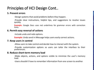 5. Prevent errors
-Design systems that avoid problems before they happen.
-Provide clear instructions, helpful tips, and suggestions to resolve issues
quickly.
Example: Google Docs uses red underlines for grammar errors with correction
hints.
6. Permit easy reversal of actions
-Include undo and redo options.
Example: Undo send in iMessage helps users easily correct actions.
7. Keep users in control
-Allow users to take control and decide how to interact with the system.
-Provide customization options so users can tailor the interface to their
preferences.
8. Reduce short-term memory load
-Make objects, actions, and options visible to minimize the user’s memory
load.
-Users shouldn’t have to remember information from one screen to another.
Principles of HCI Design Cont..
 