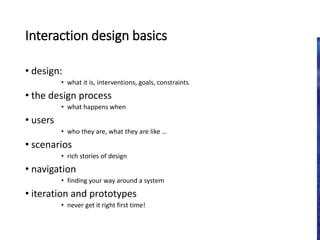 Interaction design basics
• design:
• what it is, interventions, goals, constraints
• the design process
• what happens when
• users
• who they are, what they are like …
• scenarios
• rich stories of design
• navigation
• finding your way around a system
• iteration and prototypes
• never get it right first time!
 