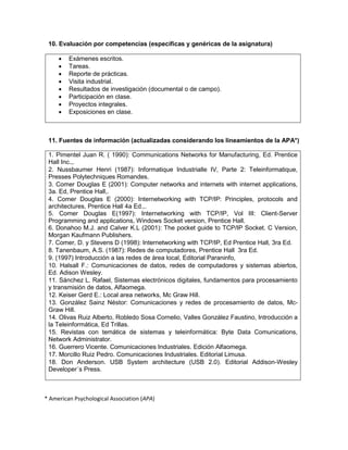 10. Evaluación por competencias (específicas y genéricas de la asignatura)
 Exámenes escritos.
 Tareas.
 Reporte de prácticas.
 Visita industrial.
 Resultados de investigación (documental o de campo).
 Participación en clase.
 Proyectos integrales.
 Exposiciones en clase.
11. Fuentes de información (actualizadas considerando los lineamientos de la APA*)
1. Pimentel Juan R. ( 1990): Communications Networks for Manufacturing, Ed. Prentice
Hall Inc.,.
2. Nussbaumer Henri (1987): Informatique Industrialle IV, Parte 2: Teleinformatique,
Presses Polytechniques Romandes.
3. Comer Douglas E (2001): Computer networks and internets with internet applications,
3a. Ed, Prentice Hall,.
4. Comer Douglas E (2000): Internetworking with TCP/IP: Principles, protocols and
architectures, Prentice Hall 4a Ed.,.
5. Comer Douglas E(1997): Internetworking with TCP/IP, Vol III: Client-Server
Programming and applications, Windows Socket version, Prentice Hall.
6. Donahoo M.J. and Calver K.L (2001): The pocket guide to TCP/IP Socket. C Version,
Morgan Kaufmann Publishers.
7. Comer, D. y Stevens D (1998): Internetworking with TCP/IP, Ed Prentice Hall, 3ra Ed.
8. Tanenbaum, A.S. (1987): Redes de computadores, Prentice Hall 3ra Ed.
9. (1997) Introducción a las redes de área local, Editorial Paraninfo,
10. Halsall F.: Comunicaciones de datos, redes de computadores y sistemas abiertos,
Ed. Adison Wesley.
11. Sánchez L. Rafael, Sistemas electrónicos digitales, fundamentos para procesamiento
y transmisión de datos, Alfaomega.
12. Keiser Gerd E.: Local area networks, Mc Graw Hill.
13. González Sainz Néstor: Comunicaciones y redes de procesamiento de datos, Mc-
Graw Hill.
14. Olivas Ruiz Alberto, Robledo Sosa Cornelio, Valles González Faustino, Introducción a
la Teleinformática, Ed Trillas.
15. Revistas con temática de sistemas y teleinformática: Byte Data Comunications,
Network Administrator.
16. Guerrero Vicente. Comunicaciones Industriales. Edición Alfaomega.
17. Morcillo Ruiz Pedro. Comunicaciones Industriales. Editorial Limusa.
18. Don Anderson. USB System architecture (USB 2.0). Editorial Addison-Wesley
Developer´s Press.
* American Psychological Association (APA)
 