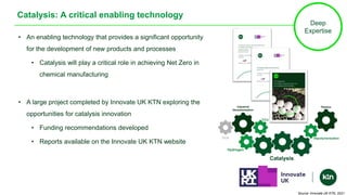 Catalysis: A critical enabling technology
• An enabling technology that provides a significant opportunity
for the development of new products and processes
• Catalysis will play a critical role in achieving Net Zero in
chemical manufacturing
• A large project completed by Innovate UK KTN exploring the
opportunities for catalysis innovation
• Funding recommendations developed
• Reports available on the Innovate UK KTN website
Deep
Expertise
Source: Innovate UK KTN, 2021
 