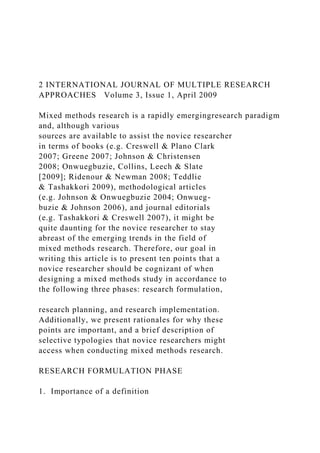 2 INTERNATIONAL JOURNAL OF MULTIPLE RESEARCH
APPROACHES Volume 3, Issue 1, April 2009
Mixed methods research is a rapidly emergingresearch paradigm
and, although various
sources are available to assist the novice researcher
in terms of books (e.g. Creswell & Plano Clark
2007; Greene 2007; Johnson & Christensen
2008; Onwuegbuzie, Collins, Leech & Slate
[2009]; Ridenour & Newman 2008; Teddlie
& Tashakkori 2009), methodological articles
(e.g. Johnson & Onwuegbuzie 2004; Onwueg-
buzie & Johnson 2006), and journal editorials
(e.g. Tashakkori & Creswell 2007), it might be
quite daunting for the novice researcher to stay
abreast of the emerging trends in the field of
mixed methods research. Therefore, our goal in
writing this article is to present ten points that a
novice researcher should be cognizant of when
designing a mixed methods study in accordance to
the following three phases: research formulation,
research planning, and research implementation.
Additionally, we present rationales for why these
points are important, and a brief description of
selective typologies that novice researchers might
access when conducting mixed methods research.
RESEARCH FORMULATION PHASE
1. Importance of a definition
 