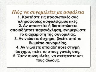 Πώς να συνομιλείτε με ασφάλεια
1. Κρατήστε τις προσωπικές σας
πληροφορίες ασφαλείς/μυστικές.
2. Αν υποστείτε ή διαπιστώσετε
οποιαδήποτε παρενόχληση, ενημερώστε
το διαχειριστή της συνομιλίας.
3. Αν νιώσετε άσχημα, βγείτε από το
δωμάτιο συνομιλίας.
4. Αν νιώσετε οποιαδήποτε στιγμή
άσχημα, πείτε το στους γονείς σας.
5. Όταν συνομιλείτε, να σκέφτεστε και
τους άλλους.
 