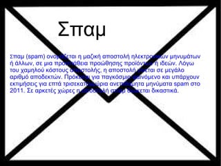 Σπαμ
Σπαμ (spam) ονομάζεται η μαζική αποστολή ηλεκτρονικών μηνυμάτων
ή άλλων, σε μια προσπάθεια προώθησης προϊόντων ή ιδεών. Λόγω
του χαμηλού κόστους αποστολής, η αποστολή γίνεται σε μεγάλο
αριθμό αποδεκτών. Πρόκειται για παγκόσμιο φαινόμενο και υπάρχουν
εκτιμήσεις για επτά τρισεκατομμύρια ανεπιθύμητα μηνύματα spam στο
2011. Σε αρκετές χώρες η αποστολή σπαμ διώκεται δικαστικά.
 