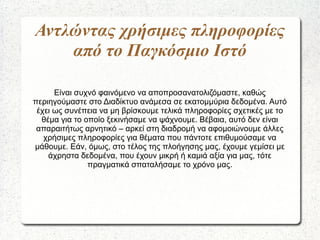 Αντλώντας χρήσιμες πληροφορίες
από το Παγκόσμιο Ιστό
Είναι συχνό φαινόμενο να αποπροσανατολιζόμαστε, καθώς
περιηγούμαστε στο Διαδίκτυο ανάμεσα σε εκατομμύρια δεδομένα. Αυτό
έχει ως συνέπεια να μη βρίσκουμε τελικά πληροφορίες σχετικές με το
θέμα για το οποίο ξεκινήσαμε να ψάχνουμε. Βέβαια, αυτό δεν είναι
απαραιτήτως αρνητικό – αρκεί στη διαδρομή να αφομοιώνουμε άλλες
χρήσιμες πληροφορίες για θέματα που πάντοτε επιθυμούσαμε να
μάθουμε. Εάν, όμως, στο τέλος της πλοήγησης μας, έχουμε γεμίσει με
άχρηστα δεδομένα, που έχουν μικρή ή καμιά αξία για μας, τότε
πραγματικά σπαταλήσαμε το χρόνο μας.
 