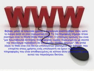 Βέβαια, μόνο τα τελευταία χρόνια η τεχνολογία αναπτύχθηκε τόσο, ώστε
το όνειρο αυτό να γίνει πραγματικότητα. Το πιο δημοφιλές σήμερα τέτοιο
σύστημα είναι το World Wide Web (WWW). Ο επίσημος ορισμός του είναι
"μια πρωτοβουλία άντλησης πληροφορίας ευρέος περιεχομένου με σκοπό
την παγκόσμια πρόσβαση σε ένα μεγάλο πλήθος αρχείων". Με απλά
λόγια το Web είναι ένα δίκτυο υπολογιστών βασισμένο στο Internet, που
επιτρέπει στους χρήστες ενός υπολογιστή να έχουν πρόσβαση σε
πληροφορίες που είναι αποθηκευμένες σε κάποιο άλλο υπολογιστή μέσω
αυτού του παγκόσμιου δικτύου.
 