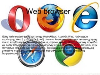 Ένας Web browser (φυλλομετρητής ιστοσελίδων, πλοηγός Web, πρόγραμμα
περιήγησης Web ή περιηγητής Ιστού) είναι ένα λογισμικό που επιτρέπει στον χρήστη
του να προβάλλει, και να αλληλεπιδρά με, κείμενα, εικόνες, βίντεο, μουσική, παιχνίδια
και άλλες πληροφορίες συνήθως αναρτημένες σε μια ιστοσελίδα ενός ιστότοπου στον
Παγκόσμιο Ιστό ή σε ένα τοπικό δίκτυο. Το κείμενο και οι εικόνες σε μια ιστοσελίδα
μπορεί να περιέχουν υπερσυνδέσμους προς άλλες ιστοσελίδες του ίδιου ή
διαφορετικού ιστότοπου.
Web browser
 