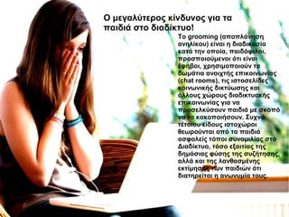 Το grooming (αποπλάνηση
ανηλίκου) είναι η διαδικασία
κατά την οποία, παιδόφιλοι,
προσποιούμενοι ότι είναι
έφηβοι, χρησιμοποιούν τα
δωμάτια ανοιχτής επικοινωνίας
(chat rooms), τις ιστοσελίδες
κοινωνικής δικτύωσης και
άλλους χώρους διαδικτυακής
επικοινωνίας για να
προσελκύσουν παιδιά με σκοπό
να τα κακοποιήσουν. Συχνά
τέτοιου είδους ιστοχώροι
θεωρούνται από τα παιδιά
ασφαλείς τόποι συνομιλίας στο
Διαδίκτυο, τόσο εξαιτίας της
δημόσιας φύσης της συζήτησης,
αλλά και της λανθασμένης
εκτίμησης των παιδιών ότι
διατηρείται η ανωνυμία τους.
O μεγαλύτερος κίνδυνος για τα
παιδιά στο διαδίκτυο!
 