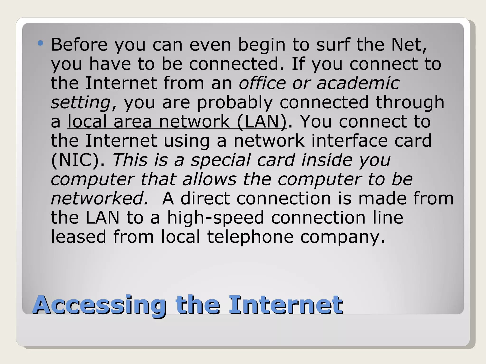 Accessing the Internet Before you can even begin to surf the Net, you have to be connected. If you connect to the Internet from an  office or academic setting , you are probably connected through a  local area network (LAN) . You connect to the Internet using a network interface card (NIC).  This is a special card inside you computer that allows the computer to be networked.  A direct connection is made from the LAN to a high-speed connection line leased from local telephone company. 