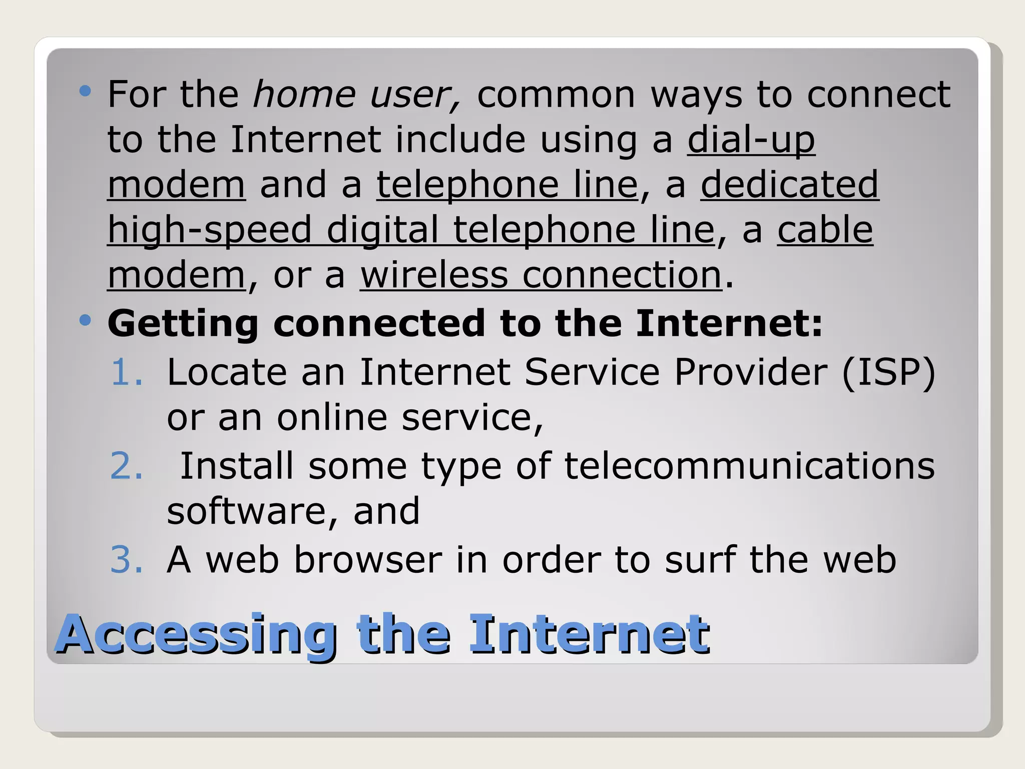 Accessing the Internet For the  home user,  common ways to connect to the Internet include using a  dial-up modem  and a  telephone line , a  dedicated high-speed digital telephone line , a  cable modem , or a  wireless connection . Getting connected to the Internet: Locate an Internet Service Provider (ISP) or an online service, Install some type of telecommunications software, and A web browser in order to surf the web 