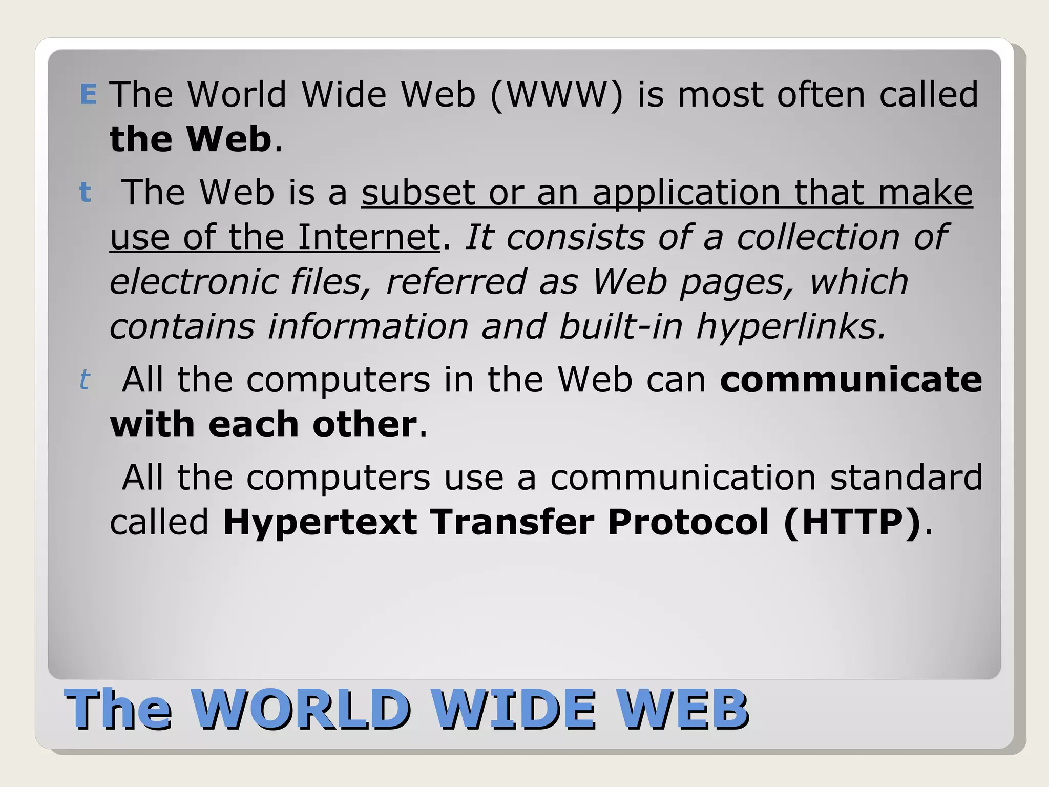 The WORLD WIDE WEB  The World Wide Web (WWW) is most often called  the Web .  The Web is a  subset or an application that make use of the Internet .  It consists of a collection of electronic files, referred as Web pages, which contains information and built-in hyperlinks.   All the computers in the Web can  communicate with each other .  All the computers use a communication standard called  Hypertext Transfer Protocol (HTTP) .  