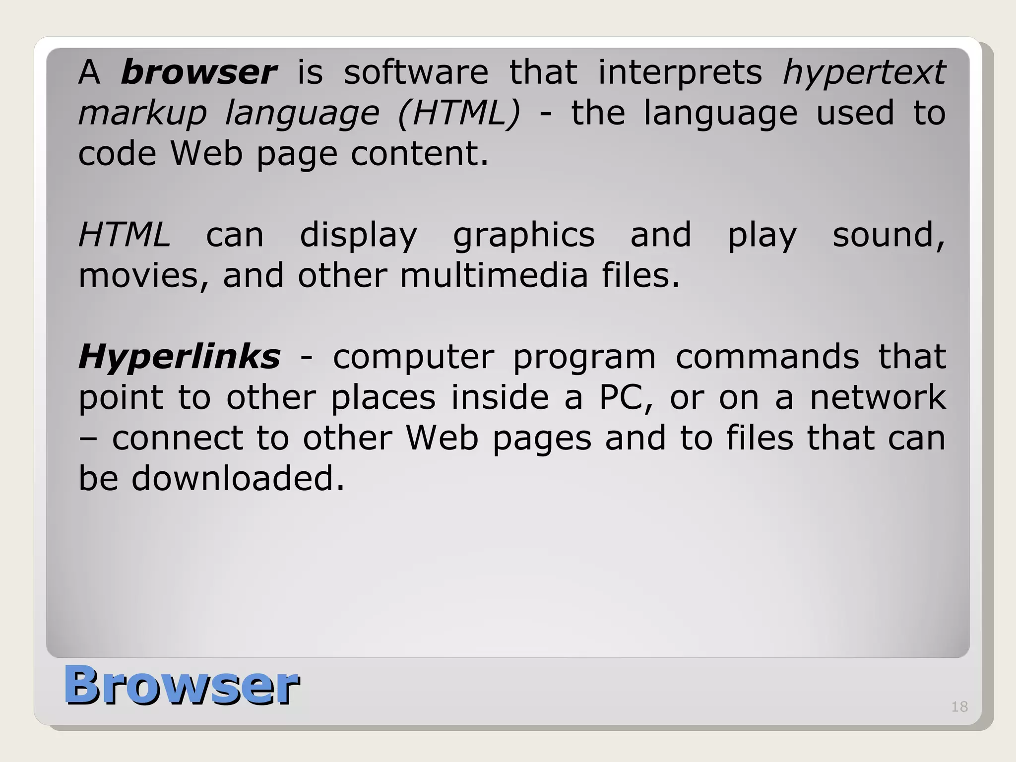 Browser A  browser  is software that interprets  hypertext markup language (HTML)  - the language used to code Web page content.  HTML  can display graphics and play sound, movies, and other multimedia files.  Hyperlinks  - computer program commands that point to other places inside a PC, or on a network – connect to other Web pages and to files that can be downloaded. 