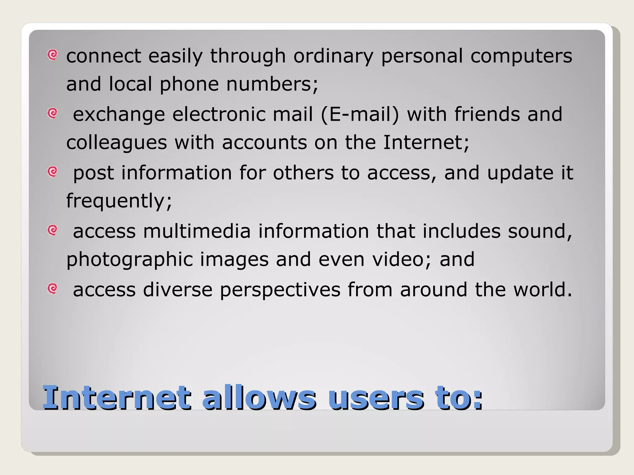 Internet allows users to: connect easily through ordinary personal computers and local phone numbers;  exchange electronic mail (E-mail) with friends and colleagues with accounts on the Internet;  post information for others to access, and update it frequently;  access multimedia information that includes sound, photographic images and even video; and  access diverse perspectives from around the world.  
