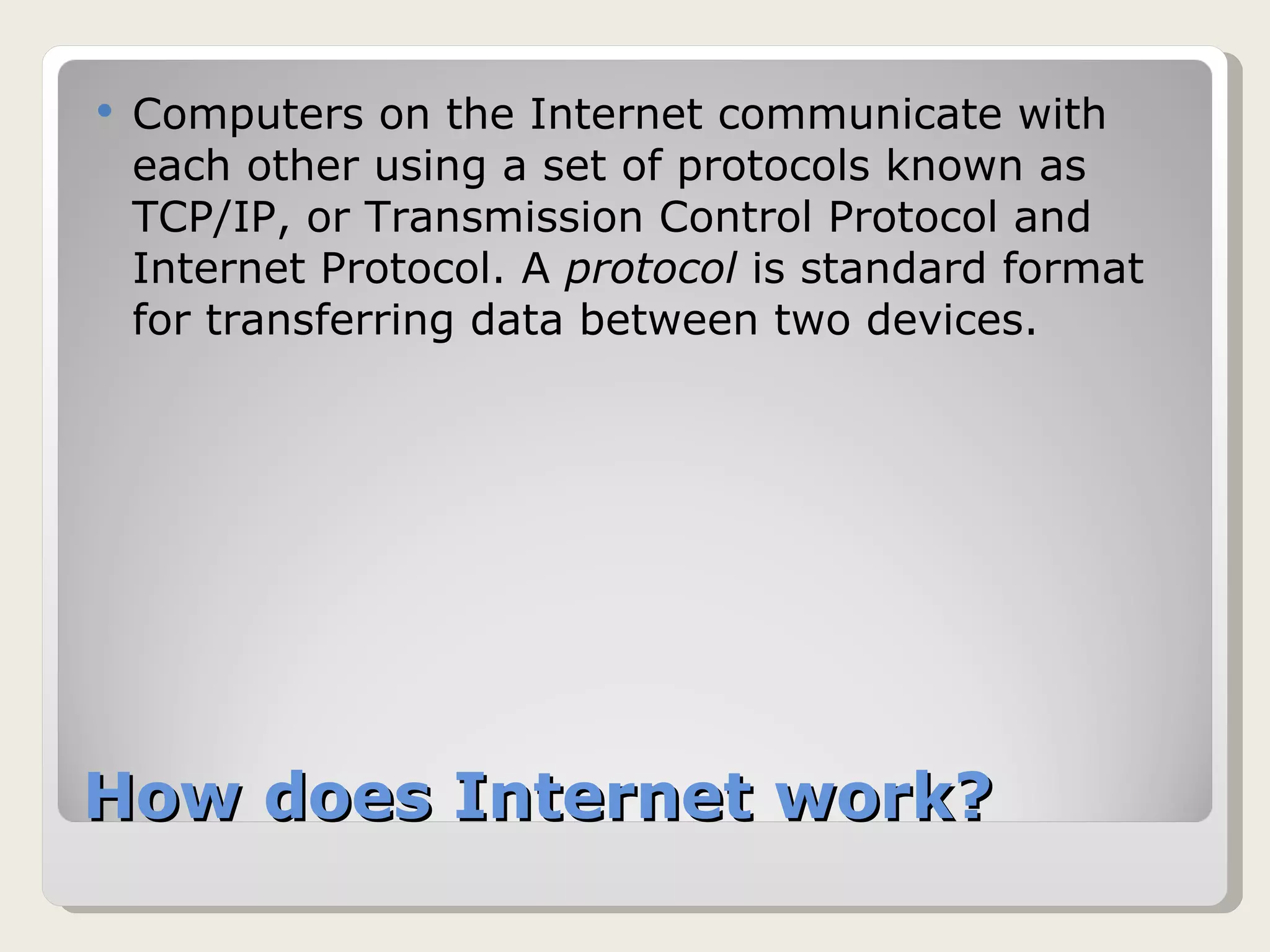 How does Internet work? Computers on the Internet communicate with each other using a set of protocols known as TCP/IP, or Transmission Control Protocol and Internet Protocol. A  protocol  is standard format for transferring data between two devices. 