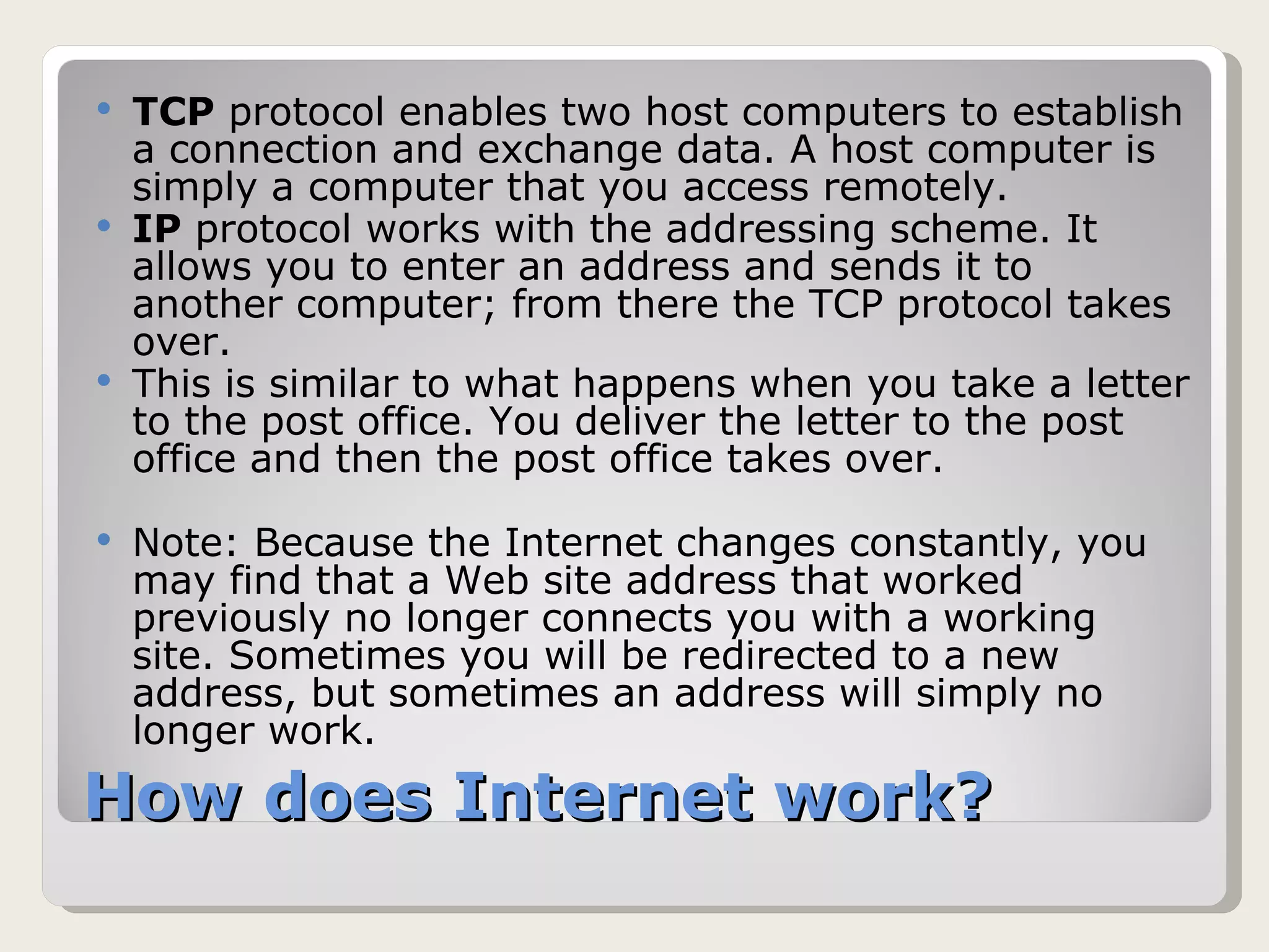 How does Internet work? TCP  protocol enables two host computers to establish a connection and exchange data. A host computer is simply a computer that you access remotely. IP  protocol works with the addressing scheme. It allows you to enter an address and sends it to another computer; from there the TCP protocol takes over. This is similar to what happens when you take a letter to the post office. You deliver the letter to the post office and then the post office takes over. Note: Because the Internet changes constantly, you may find that a Web site address that worked previously no longer connects you with a working site. Sometimes you will be redirected to a new address, but sometimes an address will simply no longer work. 
