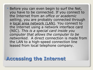 Accessing the Internet Before you can even begin to surf the Net, you have to be connected. If you connect to the Internet from an  office or academic setting , you are probably connected through a  local area network (LAN) . You connect to the Internet using a network interface card (NIC).  This is a special card inside you computer that allows the computer to be networked.  A direct connection is made from the LAN to a high-speed connection line leased from local telephone company. 