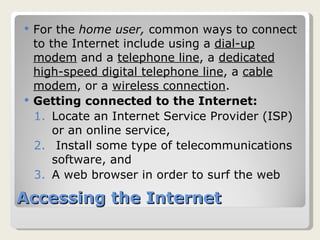 Accessing the Internet For the  home user,  common ways to connect to the Internet include using a  dial-up modem  and a  telephone line , a  dedicated high-speed digital telephone line , a  cable modem , or a  wireless connection . Getting connected to the Internet: Locate an Internet Service Provider (ISP) or an online service, Install some type of telecommunications software, and A web browser in order to surf the web 
