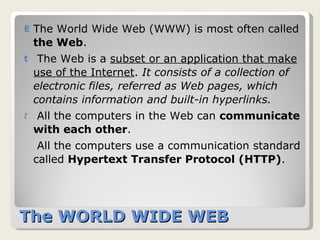 The WORLD WIDE WEB  The World Wide Web (WWW) is most often called  the Web .  The Web is a  subset or an application that make use of the Internet .  It consists of a collection of electronic files, referred as Web pages, which contains information and built-in hyperlinks.   All the computers in the Web can  communicate with each other .  All the computers use a communication standard called  Hypertext Transfer Protocol (HTTP) .  