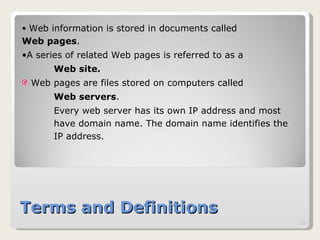 Terms and Definitions Web information is stored in documents called  Web pages .  A series of related Web pages is referred to as a  Web site.   Web pages are files stored on computers called  Web servers .  Every web server has its own IP address and most  have domain name. The domain name identifies the  IP address. 