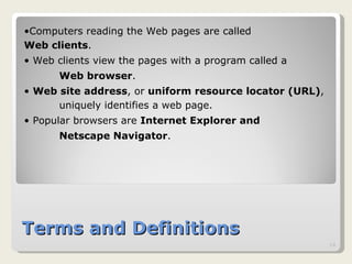 Terms and Definitions Computers reading the Web pages are called  Web clients .  Web clients view the pages with a program called a Web browser .  Web site address , or  uniform resource locator (URL) ,  uniquely identifies a web page. Popular browsers are  Internet Explorer and  Netscape Navigator .  