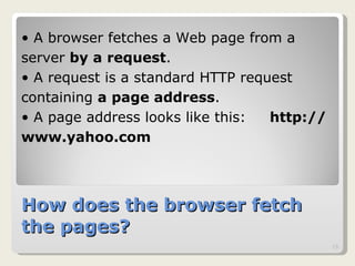 How does the browser fetch the pages? A browser fetches a Web page from a  server  by a request .  A request is a standard HTTP request  containing  a page address .  A page address looks like this:  http://www.yahoo.com 