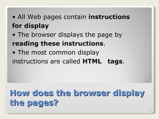 How does the browser display the pages? All Web pages contain  instructions  for display   The browser displays the page by  reading these instructions .  The most common display  instructions are called  HTML  tags .  