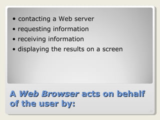 A  Web Browser  acts on behalf of the user by: contacting a Web server  requesting information  receiving information  displaying the results on a screen  
