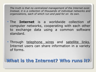 What is the Internet? Who runs it? The truth is that no centralized management of the Internet exist. Instead, it is a collection of thousands of individual networks and organizations, each of which run and paid for on  its own. The  Internet  is a worldwide collection of computer networks, cooperating with each other to exchange data using a common software standard.  Through  telephone wires  and  satellite links , Internet users can share information in a variety of forms.  