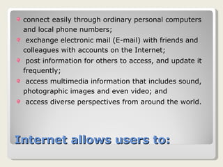 Internet allows users to: connect easily through ordinary personal computers and local phone numbers;  exchange electronic mail (E-mail) with friends and colleagues with accounts on the Internet;  post information for others to access, and update it frequently;  access multimedia information that includes sound, photographic images and even video; and  access diverse perspectives from around the world.  
