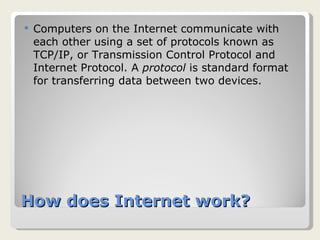 How does Internet work? Computers on the Internet communicate with each other using a set of protocols known as TCP/IP, or Transmission Control Protocol and Internet Protocol. A  protocol  is standard format for transferring data between two devices. 