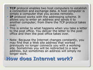 How does Internet work? TCP  protocol enables two host computers to establish a connection and exchange data. A host computer is simply a computer that you access remotely. IP  protocol works with the addressing scheme. It allows you to enter an address and sends it to another computer; from there the TCP protocol takes over. This is similar to what happens when you take a letter to the post office. You deliver the letter to the post office and then the post office takes over. Note: Because the Internet changes constantly, you may find that a Web site address that worked previously no longer connects you with a working site. Sometimes you will be redirected to a new address, but sometimes an address will simply no longer work. 