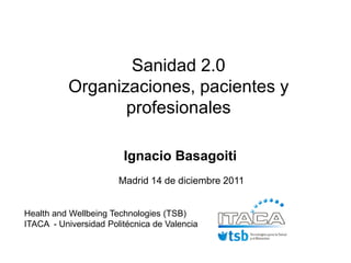 Sanidad 2.0
          Organizaciones, pacientes y
                 profesionales

                        Ignacio Basagoiti
                       Madrid 14 de diciembre 2011


Health and Wellbeing Technologies (TSB)
ITACA - Universidad Politécnica de Valencia
 