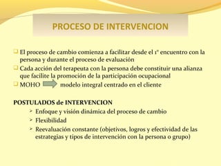 PROCESO DE INTERVENCION
 El proceso de cambio comienza a facilitar desde el 1° encuentro con la

persona y durante el proceso de evaluación
 Cada acción del terapeuta con la persona debe constituir una alianza
que facilite la promoción de la participación ocupacional
 MOHO
modelo integral centrado en el cliente
POSTULADOS de INTERVENCION
 Enfoque y visión dinámica del proceso de cambio
 Flexibilidad
 Reevaluación constante (0bjetivos, logros y efectividad de las
estrategias y tipos de intervención con la persona o grupo)

 