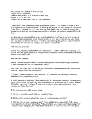 RE: Case 08-0012 SIMON P. ANO (murder)
Enigma Police Department
TRANSCRIBED ORAL STATEMENT OF Haff Note
August 18, 2007; 9:00 AM
Present: Officer Rick Swartz (star 241) and Haff Note


Officer Swartz: This statement is taken regarding the August 17, 2007 death of Simon P. Ano,
1254 Beyond Hope Street in Enigma. It is now 9:00 AM, August 18, 2007. We are in the Enigma
Police Station, Interview Room 1. I am detective Rick Swartz, star 241, of the Enigma police
department, and we are recording a statement from Haff Note, the business partner of Simon P.
Ano.

Mr. Note, do you understand that we are recording this interview? You do not have to make a
statement. You are not under arrest. You are entitled to have a lawyer here if you want. If you
have a question or do not understand something we are talking about, please stop me and ask.
You can stop the interview any time you want. Do you understand?

Haff: Yes, yes, of course.

Swartz: You understand that all of this will be transcribed – written out from the recording – and
you will have the opportunity to read your typewritten statement, making corrections or additions
later on, if you want? OK?

Haff: Yes, yes, certainly.

Swartz: I am very sorry for the loss of your business partner. I understand that you were very
close and have known him since elementary school.

Haff: Thank you, thank you. Yes, he was my closest friend. We were like brothers, like brothers.
How can I help you with the investigation?

Q: [Swartz]: I need to ask you a few questions. Let’s begin with you stating your name and
address and your relationship to Ano.

A: [Haff]: My name is Haff Note. That’s spelled H-A-F-F. My parents, they had a funny sense of
humor. Sick, I should say, sick. I am Anos’ business partner and closest friend, closest. I live at
204 Melody Lane here in Enigma. Thought that street was rather appropriate since I am a
musician, don’t you, don’t you?

Q: Mr. Note, you seem a bit nervous today.

A: No, no, no more than usual. It’s those meds that I take.

Q: OK, then, let’s continue. What is the nature of your business partnership?

A: Well, the three of us are musicians, see? That would be Simon, Lyan and I. Well, I guess
now it is just the two of us, the two of us. And even at that, Lyan was more the business partner
– not a musician. So I guess it would just be the one of me is a musician now. We were good,
 