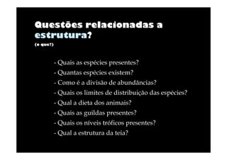 Questões relacionadas a
estrutura?
(o que?)

- Quais as espécies presentes?
- Quantas espécies existem?
- Como é a divisão de abundâncias?
- Quais os limites de distribuição das espécies?
- Qual a dieta dos animais?
- Quais as guildas presentes?
- Quais os níveis tróficos presentes?
- Qual a estrutura da teia?

 