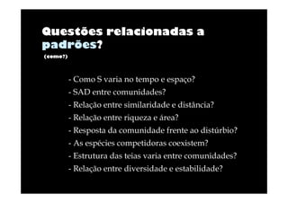 Questões relacionadas a
padrões?
(como?)

- Como S varia no tempo e espaço?
- SAD entre comunidades?
- Relação entre similaridade e distância?
- Relação entre riqueza e área?
- Resposta da comunidade frente ao distúrbio?
- As espécies competidoras coexistem?
- Estrutura das teias varia entre comunidades?
- Relação entre diversidade e estabilidade?

 