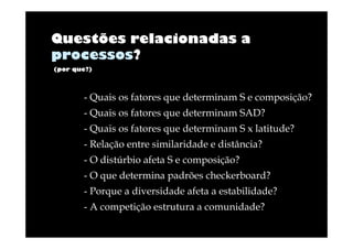 Questões relacionadas a
processos?
(por que?)

- Quais os fatores que determinam S e composição?
- Quais os fatores que determinam SAD?
- Quais os fatores que determinam S x latitude?
- Relação entre similaridade e distância?
- O distúrbio afeta S e composição?
- O que determina padrões checkerboard?
- Porque a diversidade afeta a estabilidade?
- A competição estrutura a comunidade?

 