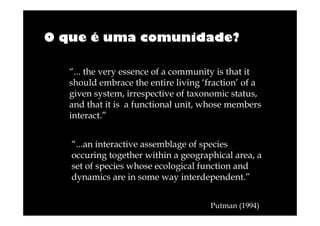 O que é uma comunidade?
“... the very essence of a community is that it
should embrace the entire living ‘fraction’ of a
given system, irrespective of taxonomic status,
and that it is a functional unit, whose members
interact.”
“...an interactive assemblage of species
occuring together within a geographical area, a
set of species whose ecological function and
dynamics are in some way interdependent.”
Putman (1994)

 