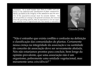 Gleason (1926)

“Não é estranho que exista conflito e confusão na definição
e classificação das comunidades de plantas. Certamente
nossa crença na integridade da associação e na santidade
do conceito de associação deve ser severamente abalada.
Nós não estaríamos prontos para concluir, bem longe da
opinião prevalente, que uma associação não é um
organismo, pobremente uma unidade vegetacional, mas
meramente uma coincidência? ”

 