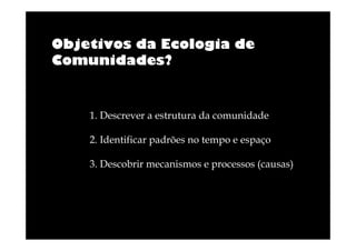 Objetivos da Ecologia de
Comunidades?

1. Descrever a estrutura da comunidade
2. Identificar padrões no tempo e espaço
3. Descobrir mecanismos e processos (causas)

 