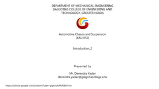 DEPARTMENT OF MECHANICAL ENGINEERING
GALGOTIAS COLLEGE OF ENGINEERING AND
TECHNOLOGY, GREATER NOIDA
Automotive Chassis and Suspension
(KAU 052)
Introduction_2
Presented by
Mr. Devendra Yadav
devendra.yadav@galgotiacollege.edu
https://scholar.google.com/citations?user=gJgesicAAAAJ&hl=en
 