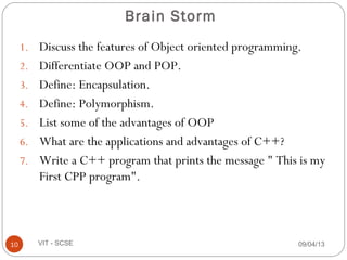 Brain Storm
1. Discuss the features of Object oriented programming.
2. Differentiate OOP and POP.
3. Define: Encapsulation.
4. Define: Polymorphism.
5. List some of the advantages of OOP
6. What are the applications and advantages of C++?
7. Write a C++ program that prints the message " This is my
First CPP program".
09/04/1310 VIT - SCSE
 