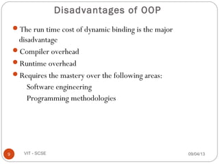 Disadvantages of OOP
The run time cost of dynamic binding is the major
disadvantage
Compiler overhead
Runtime overhead
Requires the mastery over the following areas:
Software engineering
Programming methodologies
09/04/139 VIT - SCSE
 