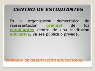 JORNADA DE ORIENTACIÓN EDUCACIONALCENTRO DE ESTUDIANTES  Es la organización democrática de representación gremialde los estudiantes dentro de una institución educativa, ya sea pública o privada.