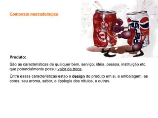 Composto mercadológico
Produto:
São as características de qualquer bem, serviço, idéia, pessoa, instituição etc.
que potencialmente possui valor de troca.
Entre essas características estão o design do produto em si, a embalagem, as
cores, seu aroma, sabor, a tipologia dos rótulos, e outras.
 