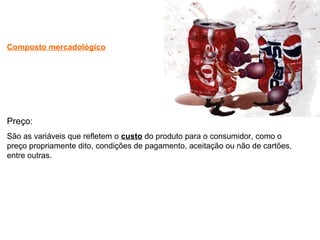 Composto mercadológico
Preço:
São as variáveis que refletem o custo do produto para o consumidor, como o
preço propriamente dito, condições de pagamento, aceitação ou não de cartões,
entre outras.
 