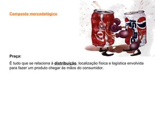 Composto mercadológico
Praça:
É tudo que se relaciona à distribuição, localização física e logística envolvida
para fazer um produto chegar às mãos do consumidor.
 