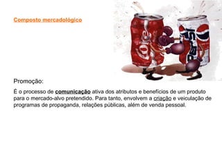 Composto mercadológico
Promoção:
É o processo de comunicação ativa dos atributos e benefícios de um produto
para o mercado-alvo pretendido. Para tanto, envolvem a criação e veiculação de
programas de propaganda, relações públicas, além de venda pessoal.
 